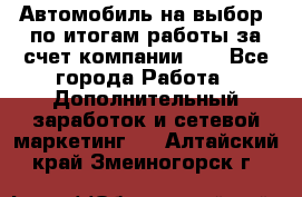 Автомобиль на выбор -по итогам работы за счет компании!!! - Все города Работа » Дополнительный заработок и сетевой маркетинг   . Алтайский край,Змеиногорск г.